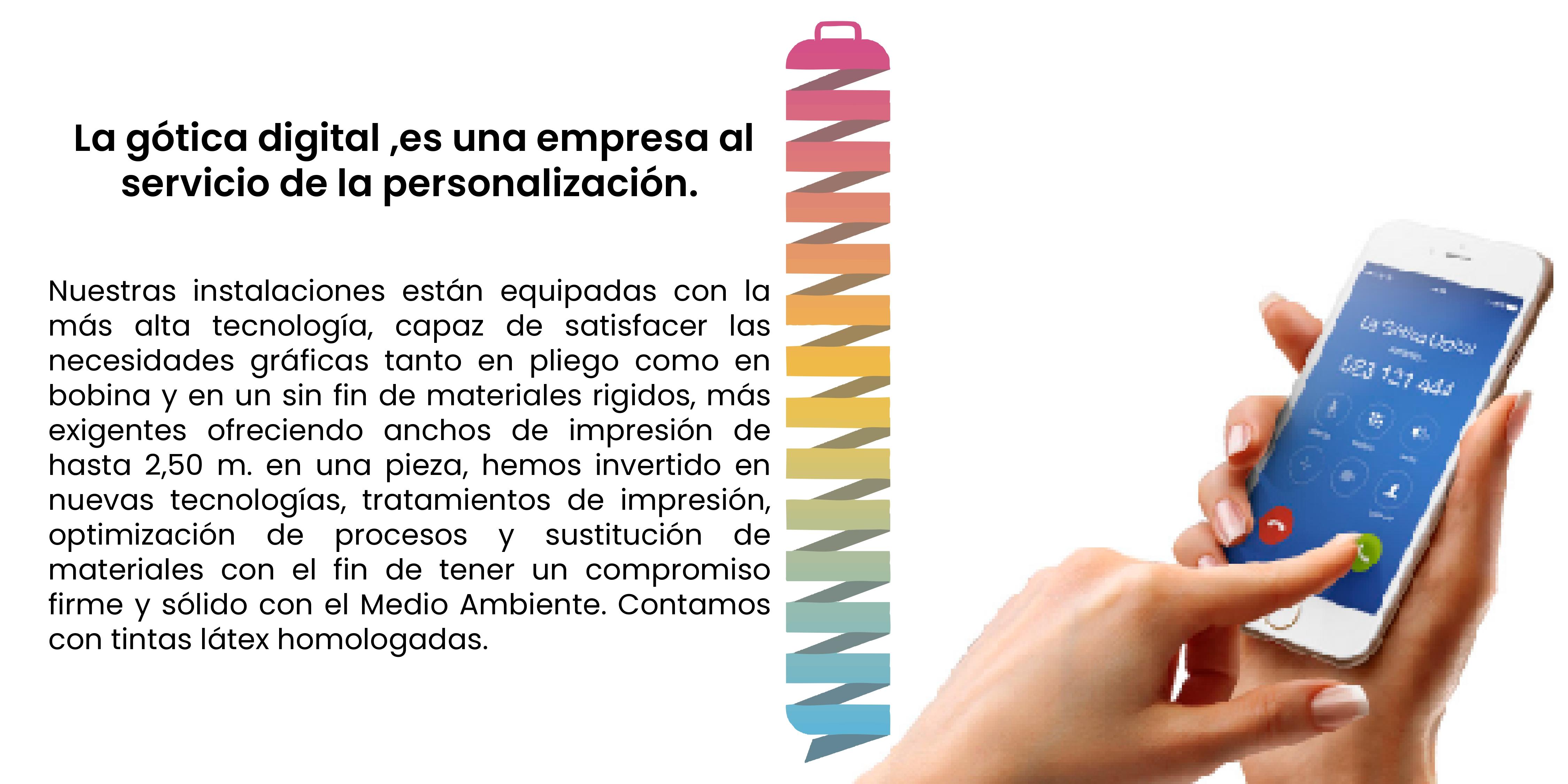 La gótica digital ,es una empresa al servicio de la personalización.Nuestras instalaciones están equipadas con la más alta tecnología, capaz de satisfacer las necesidades gráficas tanto en pliego como en bobina y en un sin fin de materiales rigidos, más exigentes ofreciendo anchos de impresión de hasta 2,50 m. en una pieza, hemos invertido en nuevas tecnologías, tratamientos de impresión, optimización de procesos y sustitución de materiales con el fin de tener un compromiso firme y sólido con el Medio Ambiente. Contamos con tintas látex homologadas.