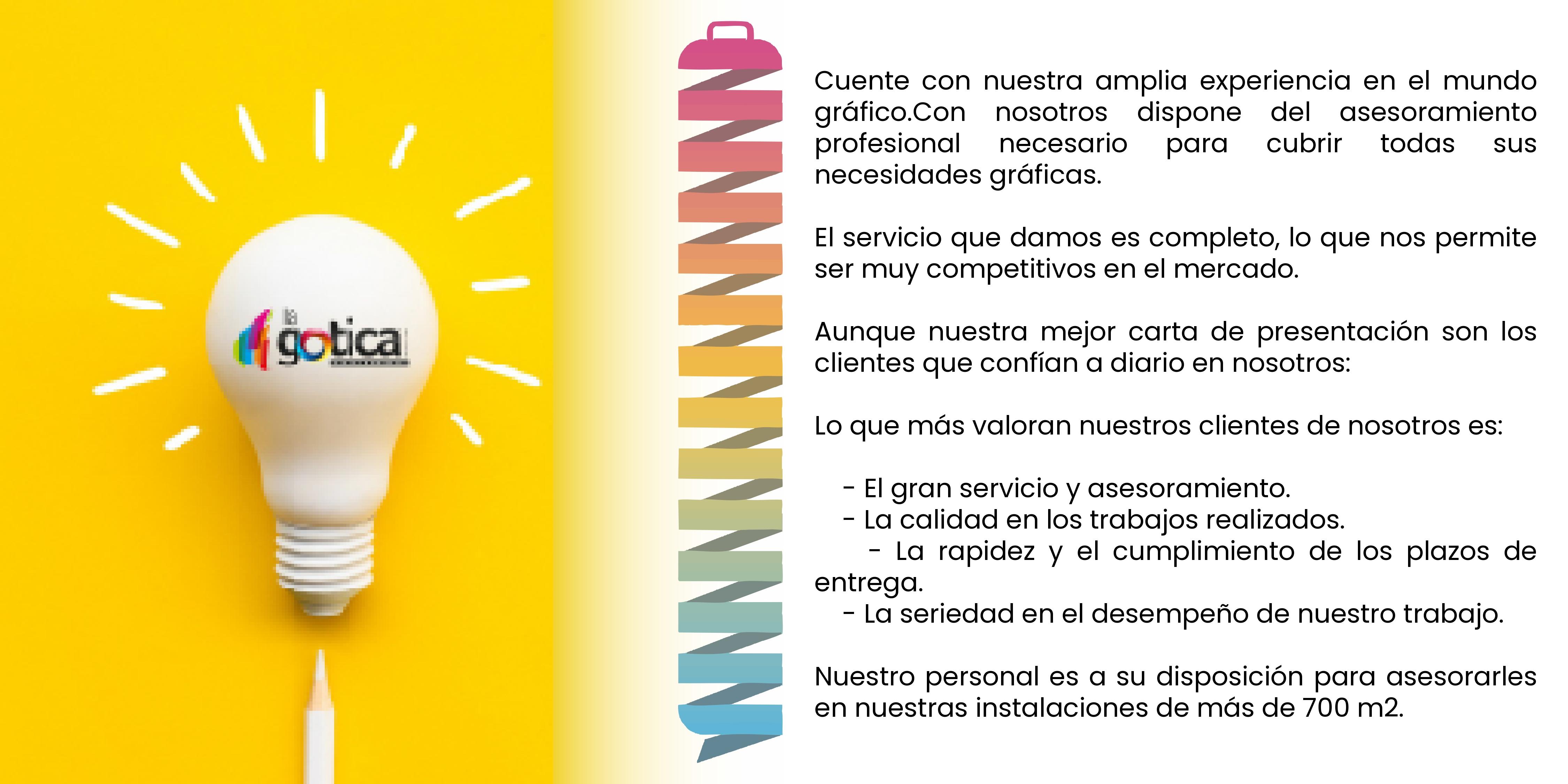Cuente con nuestra amplia experiencia en el mundo gráfico.Con nosotros dispone del asesoramiento profesional necesario para cubrir todas sus necesidades gráficas.El servicio que damos es completo, lo que nos permite ser muy competitivos en el mercado.Aunque nuestra mejor carta de presentación son los clientes que confían a diario en nosotros:Lo que más valoran nuestros clientes de nosotros es:- El gran servicio y asesoramiento.- La calidad en los trabajos realizados.- La rapidez y el cumplimiento de los plazos de entrega.- La seriedad en el desempeño de nuestro trabajo.Nuestro personal es a su disposición para asesorarles en nuestras instalaciones de más de 700 m2.